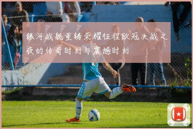 银河战舰重铸荣耀征程欧冠决战之夜的传奇时刻与震撼时刻