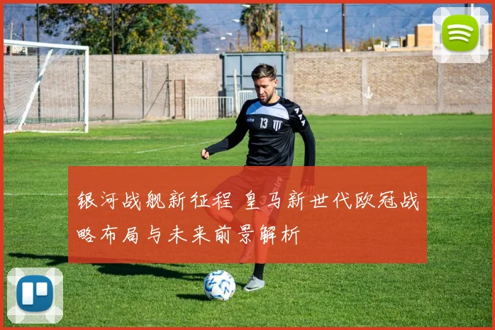 银河战舰新征程 皇马新世代欧冠战略布局与未来前景解析