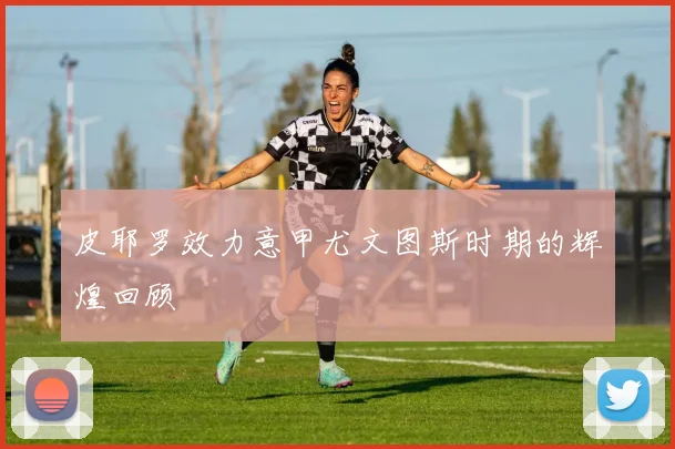 皮耶罗效力意甲尤文图斯时期的辉煌回顾