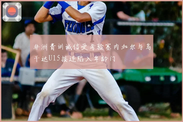 非洲青训诚信受考验塞内加尔与乌干达U15接连陷入年龄门