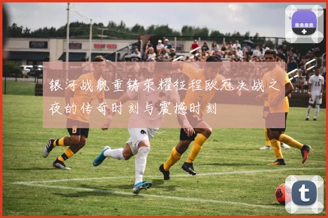 银河战舰重铸荣耀征程欧冠决战之夜的传奇时刻与震撼时刻