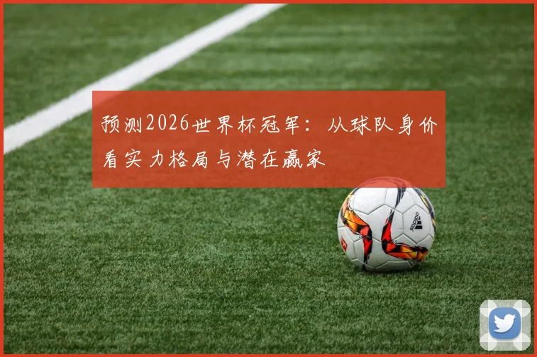 预测2026世界杯冠军:从球队身价看实力格局与潜在赢家